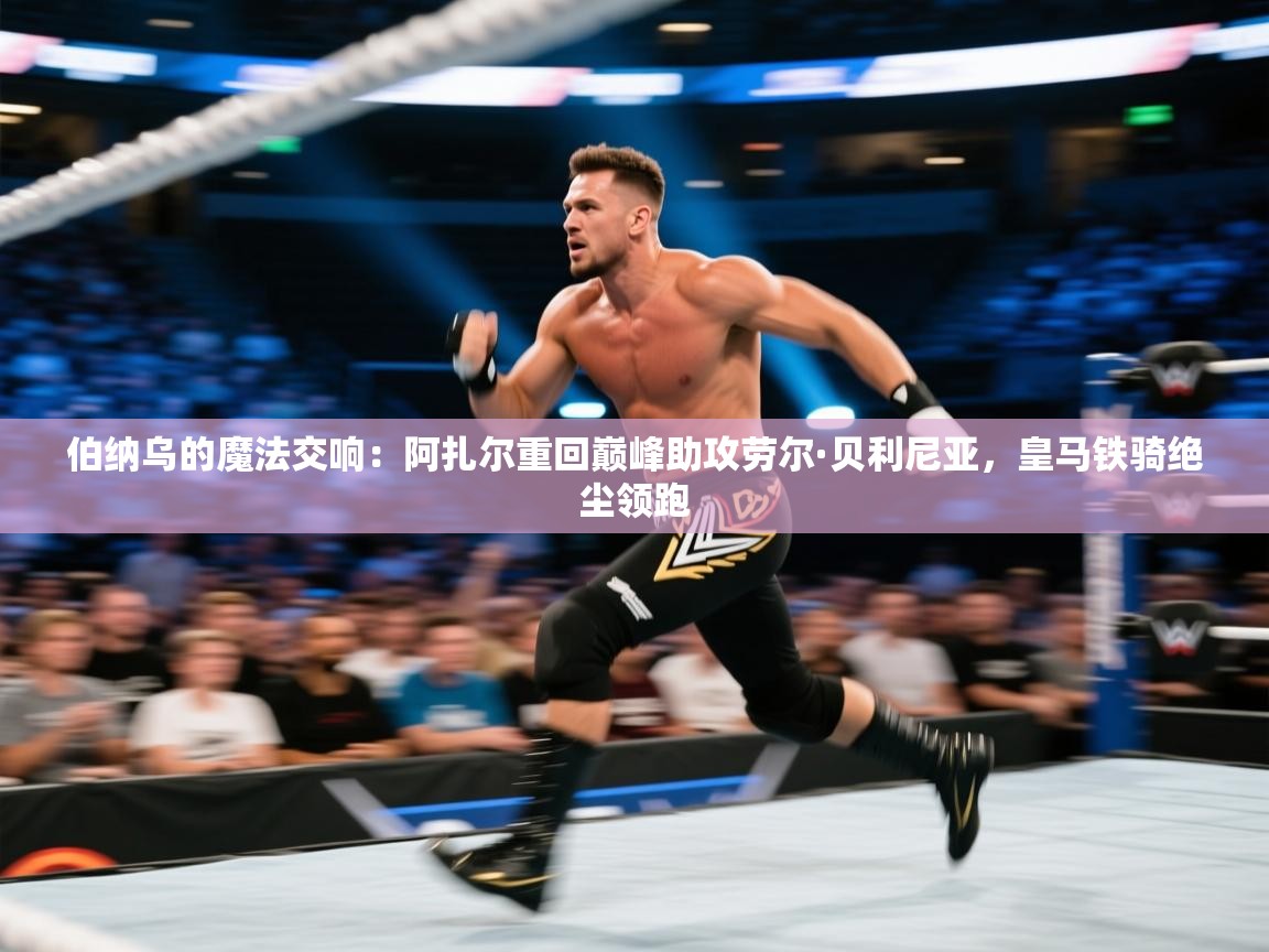 伯纳乌的魔法交响：阿扎尔重回巅峰助攻劳尔·贝利尼亚，皇马铁骑绝尘领跑  第2张