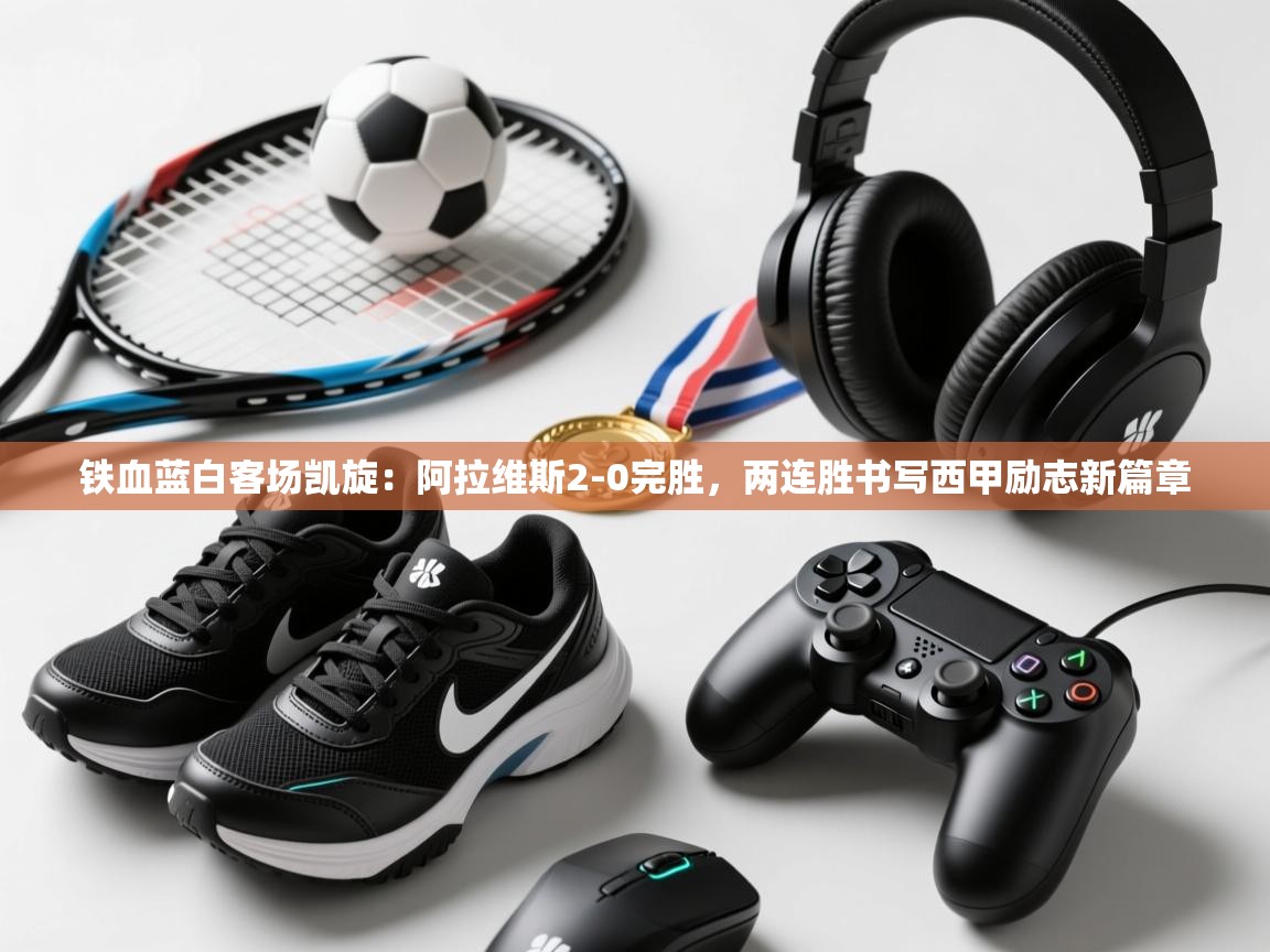 铁血蓝白客场凯旋：阿拉维斯2-0完胜，两连胜书写西甲励志新篇章  第2张